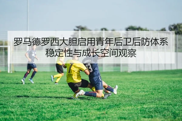 罗马德罗西大胆启用青年后卫后防体系稳定性与成长空间观察