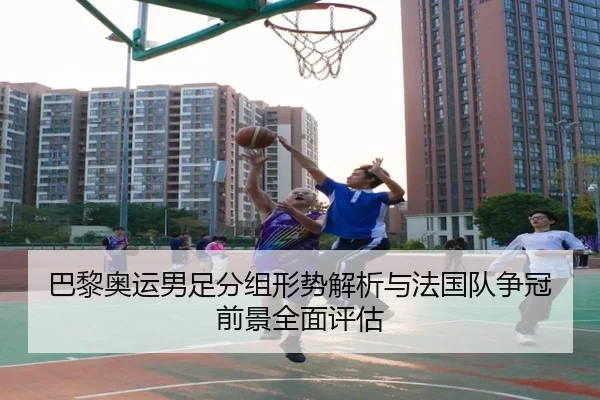 巴黎奥运男足分组形势解析与法国队争冠前景全面评估