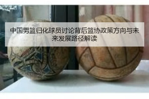 中国男篮归化球员讨论背后篮协政策方向与未来发展路径解读