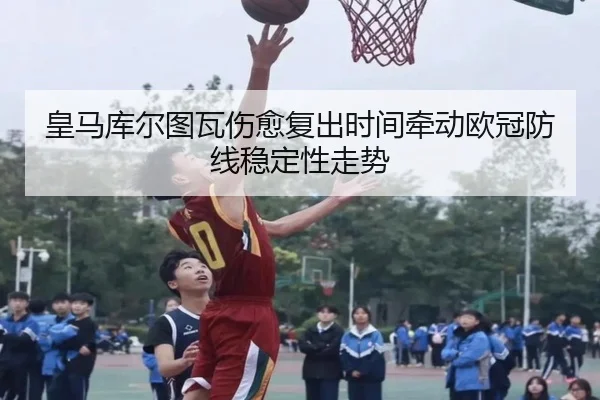 皇马库尔图瓦伤愈复出时间牵动欧冠防线稳定性走势