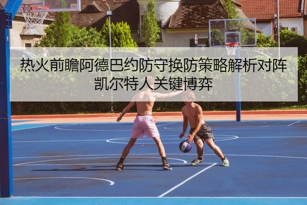 热火前瞻阿德巴约防守换防策略解析对阵凯尔特人关键博弈